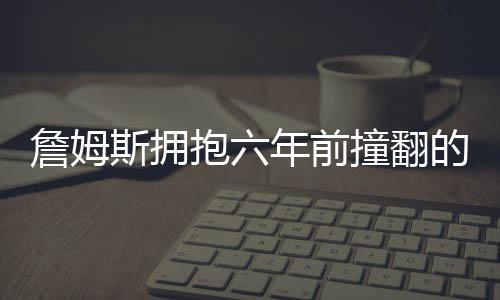 詹姆斯擁抱六年前撞翻的女服務(wù)員，一個(gè)真正的體育精神的展現(xiàn)