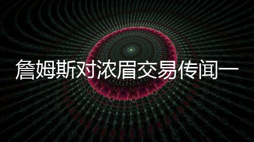 詹姆斯對(duì)濃眉交易傳聞一無(wú)所知？湖人內(nèi)部決策引發(fā)熱議