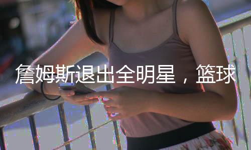詹姆斯退出全明星，籃球巨星的選擇與未來(lái)展望