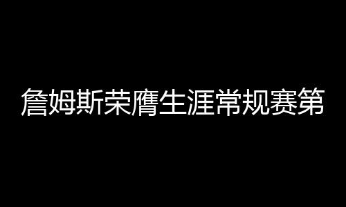詹姆斯榮膺生涯常規(guī)賽第999勝，傳奇持續(xù)，熱血未涼