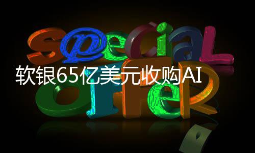 軟銀65億美元收購(gòu)AI芯片設(shè)計(jì)公司Ampere 全現(xiàn)金交易