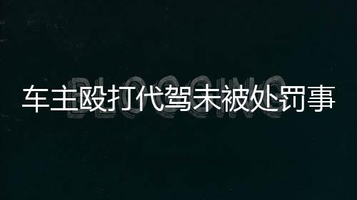 車主毆打代駕未被處罰事件引發(fā)社會(huì)關(guān)注