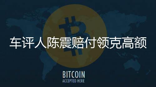 車評人陳震賠付領(lǐng)克高額違約金事件紀(jì)實，一探究竟的背后