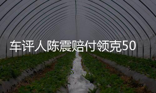 車評人陳震賠付領克500萬元違約金，事件深度解析