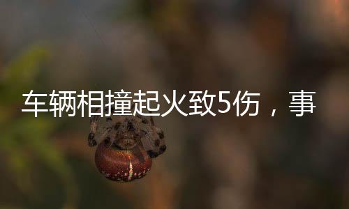 車輛相撞起火致5傷，事故現(xiàn)場調(diào)查與救援行動全面展開