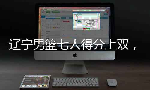 遼寧男籃七人得分上雙，展現(xiàn)團隊籃球強大實力