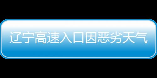 遼寧高速入口因惡劣天氣關(guān)閉，交通部門積極應(yīng)對(duì)保障安全
