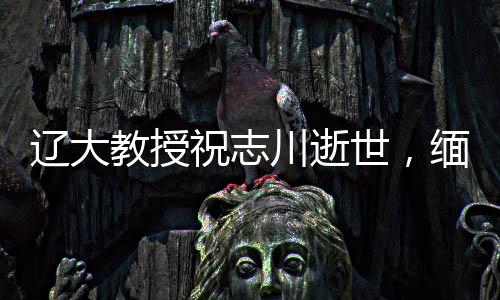 遼大教授祝志川逝世，緬懷學(xué)術(shù)生涯