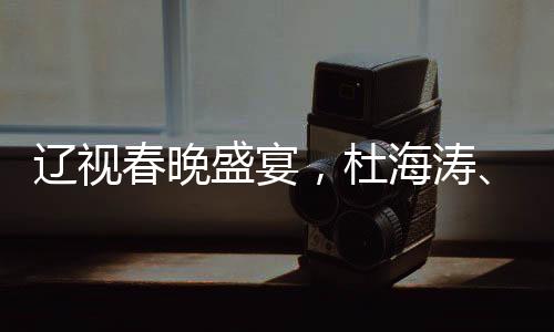 遼視春晚盛宴，杜海濤、劉濤與于洋共舞熒屏之夜