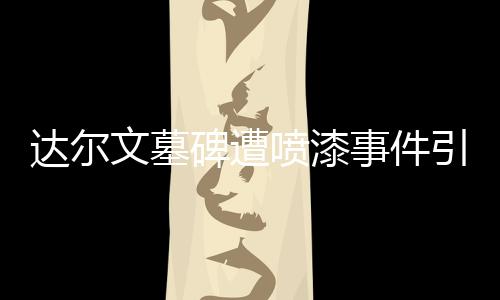 達(dá)爾文墓碑遭噴漆事件引發(fā)社會關(guān)注
