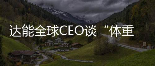 達(dá)能全球CEO談“體重管理”：關(guān)注生命早期喂養(yǎng)方式