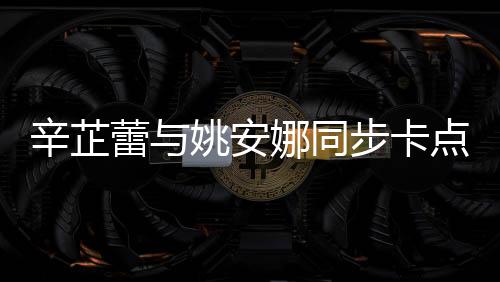 辛芷蕾與姚安娜同步卡點比心，展現(xiàn)跨界友情魅力