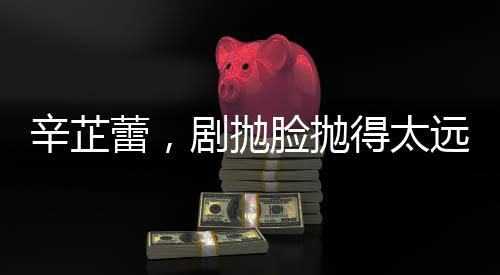 辛芷蕾，劇拋臉拋得太遠，演技背后的故事與探索