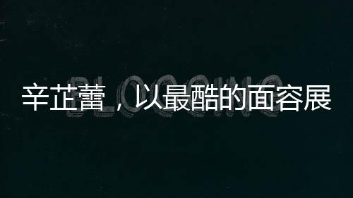 辛芷蕾，以最酷的面容展現(xiàn)最甜的心