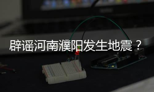 辟謠河南濮陽發(fā)生地震？純屬謠言！