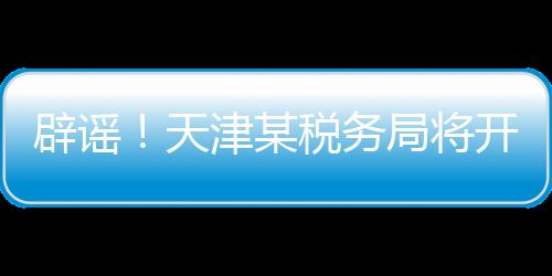 辟謠！天津某稅務(wù)局將開展稅務(wù)抽查？假的！