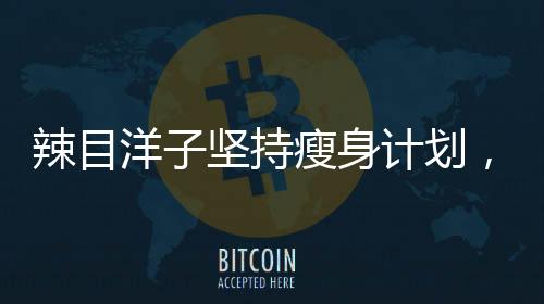 辣目洋子堅持瘦身計劃，一個月驚人減重20斤！揭秘其成功秘訣！