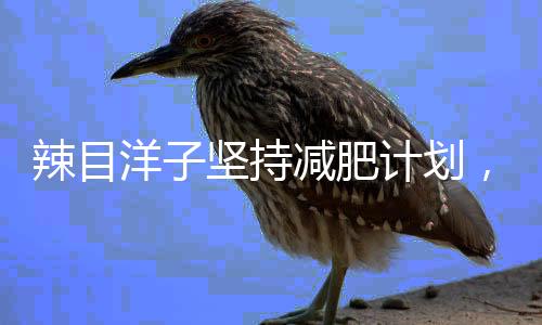 辣目洋子堅持減肥計劃，一個月成功瘦身二十斤