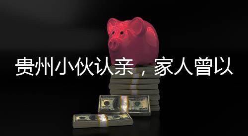 貴州小伙認(rèn)親，家人曾以為他離世
