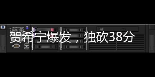 賀希寧爆發(fā)，獨砍38分3板2助3斷，展現(xiàn)全面實力
