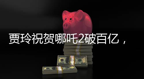 賈玲祝賀哪吒2破百億，引爆暑期檔，創(chuàng)票房新紀(jì)錄