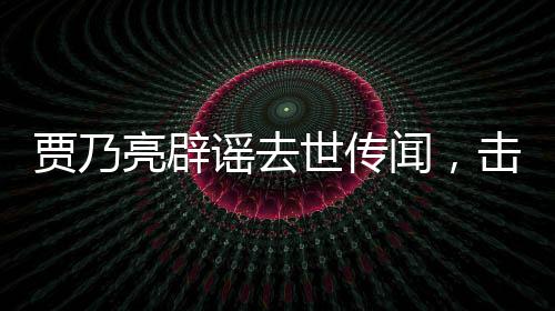 賈乃亮辟謠去世傳聞，擊破不實(shí)報(bào)道，還真相以公道