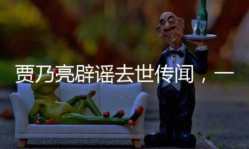 賈乃亮辟謠去世傳聞，一切安好，健康如初