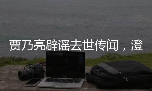 賈乃亮辟謠去世傳聞，澄清事實，傳遞正能量