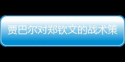 賈巴爾對鄭欽文的戰(zhàn)術策略取得顯著成效，一戰(zhàn)揭曉備戰(zhàn)效果