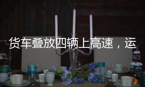 貨車疊放四輛上高速，運(yùn)輸業(yè)創(chuàng)新嘗試與挑戰(zhàn)應(yīng)對(duì)
