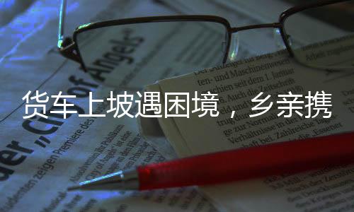 貨車上坡遇困境，鄉(xiāng)親攜手共克艱