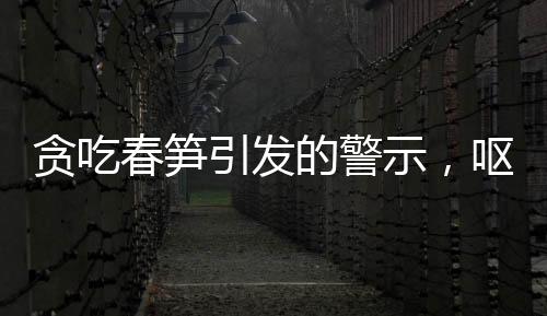 貪吃春筍引發(fā)的警示，嘔血暈厥病例引發(fā)關(guān)注