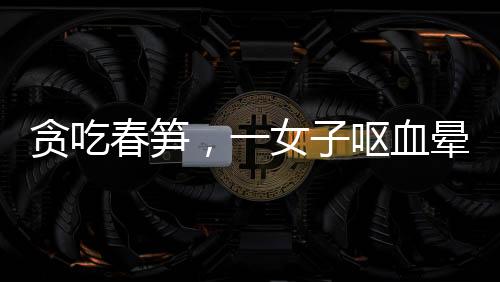 貪吃春筍，一女子嘔血暈厥——美食背后的健康警示