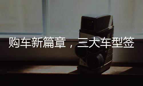 購車新篇章，三大車型簽署三項(xiàng)合同，全方位保障消費(fèi)者權(quán)益