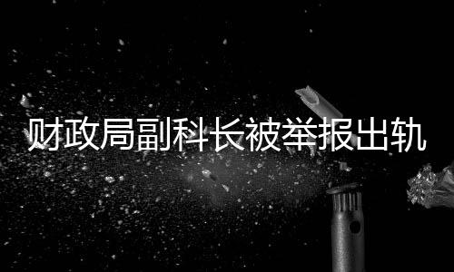 財政局副科長被舉報出軌事件引發(fā)關(guān)注，紀委迅速回應(yīng)