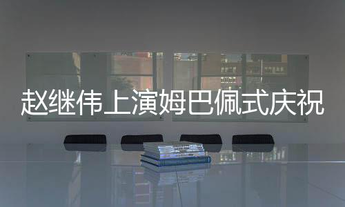 趙繼偉上演姆巴佩式慶祝動(dòng)作，點(diǎn)燃全場激情