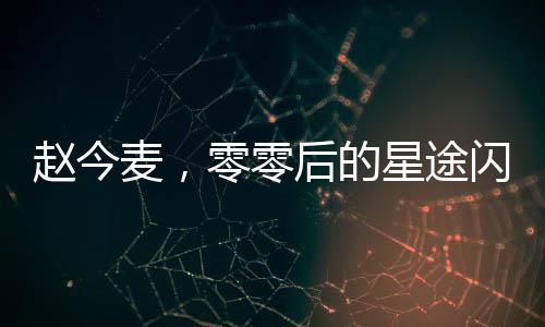 趙今麥，零零后的星途閃耀與高清黑歷史的交織