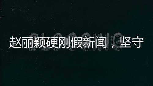 趙麗穎硬剛假新聞，堅(jiān)守真相，無(wú)畏謠言挑戰(zhàn)