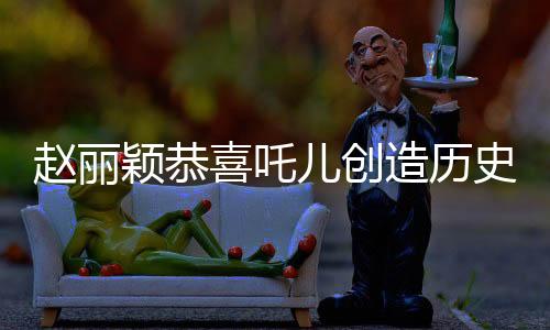 趙麗穎恭喜吒兒創(chuàng)造歷史，一段震撼娛樂圈的歷史時刻