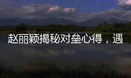 趙麗穎揭秘對壘心得，遇到假鼻子對手選擇打下巴——演技背后的故事