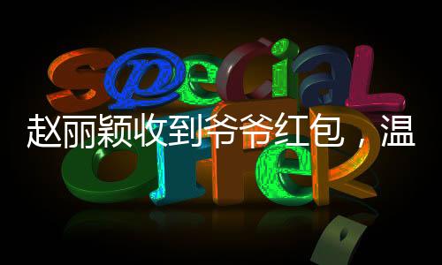 趙麗穎收到爺爺紅包，溫馨瞬間傳遞愛與親情