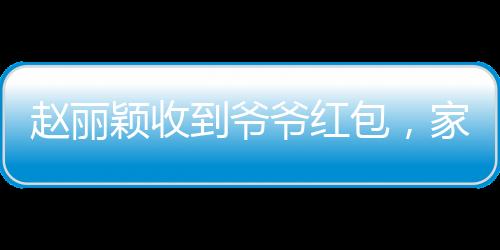 趙麗穎收到爺爺紅包，家庭溫馨瞬間傳遞愛心