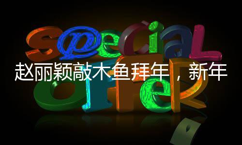 趙麗穎敲木魚拜年，新年新氣象，文化交融展新姿
