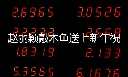 趙麗穎敲木魚送上新年祝福，共慶佳節(jié)展傳統(tǒng)文化魅力