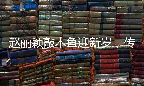 趙麗穎敲木魚迎新歲，傳統(tǒng)韻味中的新年祝福