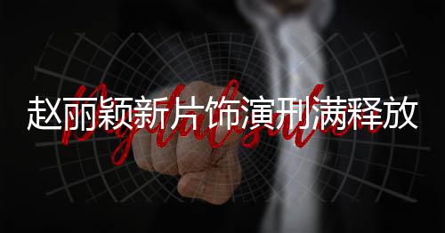 趙麗穎新片飾演刑滿釋放女子，重塑人生的勇氣與堅(jiān)韌