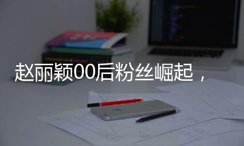 趙麗穎00后粉絲崛起，昔日追星少女今日職場新星