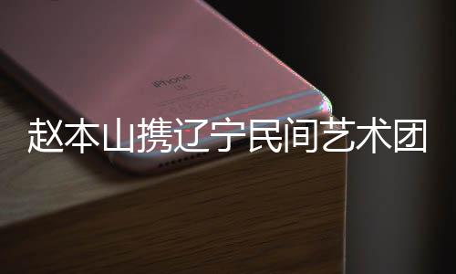 趙本山攜遼寧民間藝術(shù)團(tuán)開啟世界巡演，全球華人共慶中國年
