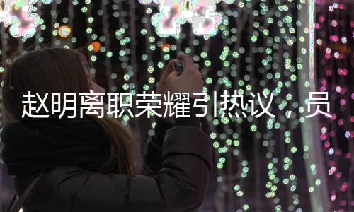 趙明離職榮耀引熱議，員工難以相信其突然離任