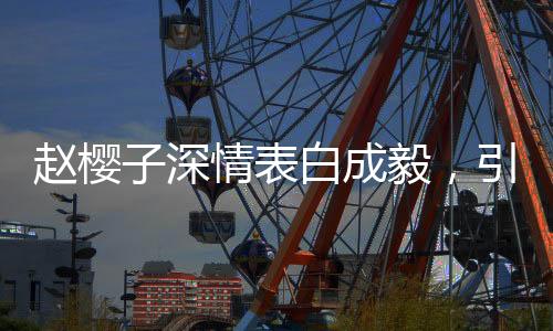 趙櫻子深情表白成毅，引發(fā)熱議